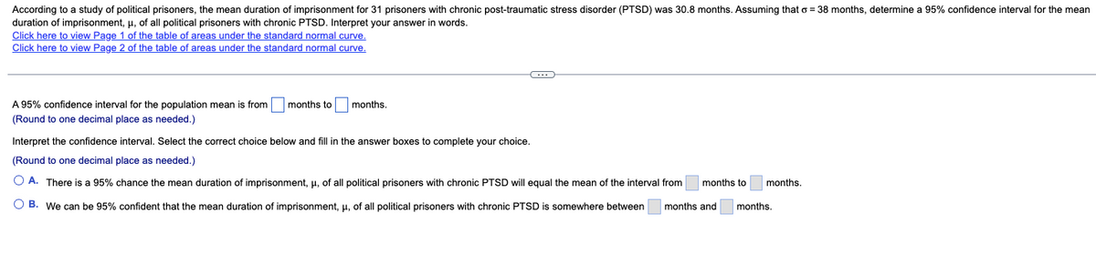 According to a study of political prisoners, the mean duration of imprisonment for 31 prisoners with chronic post-traumatic stress disorder (PTSD) was 30.8 months. Assuming that o = 38 months, determine a 95% confidence interval for the mean
duration of imprisonment, μ, of all political prisoners with chronic PTSD. Interpret your answer in words.
Click here to view Page 1 of the table of areas under the standard normal curve.
Click here to view Page 2 of the table of areas under the standard normal curve.
A 95% confidence interval for the population mean is from months to
(Round to one decimal place as needed.)
months.
C...
Interpret the confidence interval. Select the correct choice below and fill in the answer boxes to complete your choice.
(Round to one decimal place as needed.)
O A. There is a 95% chance the mean duration of imprisonment, μ, of all political prisoners with chronic PTSD will equal the mean of the interval from months to
OB. We can be 95% confident that the mean duration of imprisonment, μ, of all political prisoners with chronic PTSD is somewhere between months and
months.
months.