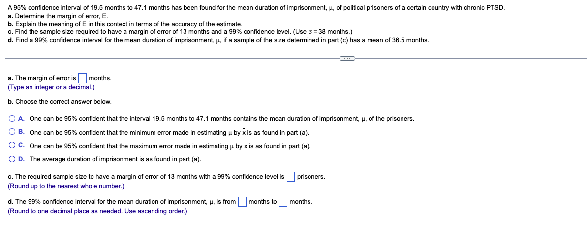 A 95% confidence interval of 19.5 months to 47.1 months has been found for the mean duration of imprisonment, μ, of political prisoners of a certain country with chronic PTSD.
a. Determine the margin of error, E.
b. Explain the meaning of E in this context in terms of the accuracy of the estimate.
c. Find the sample size required to have a margin of error of 13 months and a 99% confidence level. (Use o = 38 months.)
d. Find a 99% confidence interval for the mean duration of imprisonment, μ, if a sample of the size determined in part (c) has a mean of 36.5 months.
a. The margin of error is months.
(Type an integer or a decimal.)
b. Choose the correct answer below.
O A. One can be 95% confident that the interval 19.5 months to 47.1 months contains the mean duration of imprisonment, μ, of the prisoners.
OB. One can be 95% confident that the minimum error made in estimating u by x is as found in part (a).
O C. One can be 95% confident that the maximum error made in estimating μ by x is as found in part (a).
O D. The average duration of imprisonment is as found in part (a).
c. The required sample size to have a margin of error of 13 months with a 99% confidence level is
(Round up to the nearest whole number.)
d. The 99% confidence interval for the mean duration of imprisonment, μ, is from
(Round to one decimal place as needed. Use ascending order.)
months to
prisoners.
C
months.