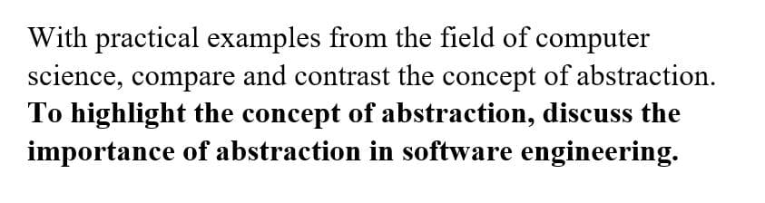 With practical examples from the field of computer
science, compare and contrast the concept of abstraction.
To highlight the concept of abstraction, discuss the
importance of abstraction in software engineering.
