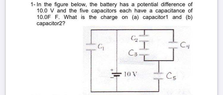 1- In the figure below, the battery has a potential difference of
10.0 V and the five capacitors each have a capacitance of
10.0F F. What is the charge on (a) capacitor1 and (b)
capacitor2?
C4
Co-
10 V
Cs
