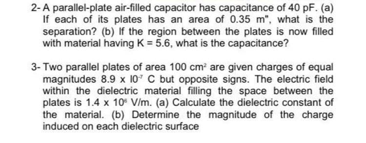2-A parallel-plate air-filled capacitor has capacitance of 40 pF. (a)
If each of its plates has an area of 0.35 m", what is the
separation? (b) If the region between the plates is now filled
with material having K = 5.6, what is the capacitance?
3- Two parallel plates of area 100 cm? are given charges of equal
magnitudes 8.9 x 107 C but opposite signs. The electric field
within the dielectric material filling the space between the
plates is 1.4 x 10° V/m. (a) Calculate the dielectric constant of
the material. (b) Determine the magnitude of the charge
induced on each dielectric surface
