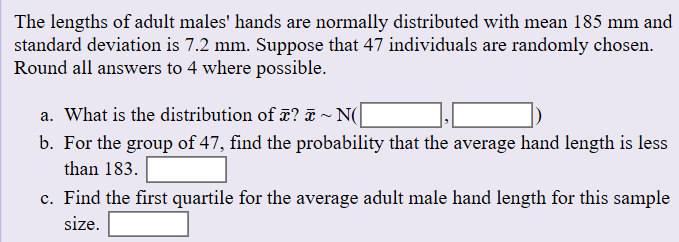 The lengths of adult males' hands are
standard deviation is 7.2 mm. Suppose that 47 individuals are
Round all answers to 4 where possible.
normally distributed with mean 185 mm and
randomly chosen
a. What is the distribution of ä? E ~ N(
b. For the group of 47, find the probability that the average hand length is less
than 183
c. Find the first quartile for the average adult male hand length for this sample
size
