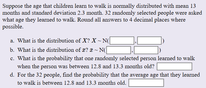 Suppose the age that children learn to walk is normally distributed with mean 13
months and standard deviation 2.3 month. 32 randomly selected people were asked
what age they learned to walk. Round all answers to 4 decimal places where
possible
a. What is the distribution of X? X ~ N(
b. What is the distribution of T?
~ N(|
c. What is the probability that one
randomly selected person learned to walk
when the person was between 12.8 and 13.3 months old?
d. For the 32 people, find the probability that the average age that they learned
to walk is between 12.8 and 13.3 months old.
