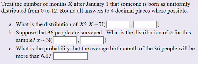 Treat the number of months X after January 1 that someone is born as uniformly
distributed from 0 to 12. Round all answers to 4 decimal places where possible.
a. What is the distribution of X? X
U(
b. Suppose that 36 people are surveyed. What is the distribution of a for this
sample? N
c. What is the probability that the average birth month of the 36 people will be
more than 6.6?

