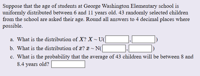 Suppose that the age of students at George Washington Elementary school is
uniformly distributed between 6 and 11 years old. 43 randomly selected children
from the school are asked their age. Round all answers to 4 decimal places where
possible
a. What is the distribution of X? X
U(
b. What is the distribution of ? & ~ N(
c. What is the probability that the average of 43 children will be between 8 and
8.4 years old?
