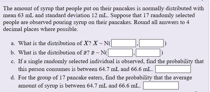 The amount of syrup that people put on their pancakes is normally distributed with
mean 63 mL and standard deviation 12 mL. Suppose that 17 randomly selected
people are observed pouring syrup on their pancakes. Round all answers to 4
decimal places where possible
a. What is the distribution of X? X~ N
b. What is the distribution of x? D ~ N(
c. If a single randomly selected individual is observed, find the probability that
this person consumes is between 64.7 mL and 66.6 mL
d. For the group of 17 pancake eaters, find the probability that the average
amount of syrup is between 64.7 mL and 66.6 mL
