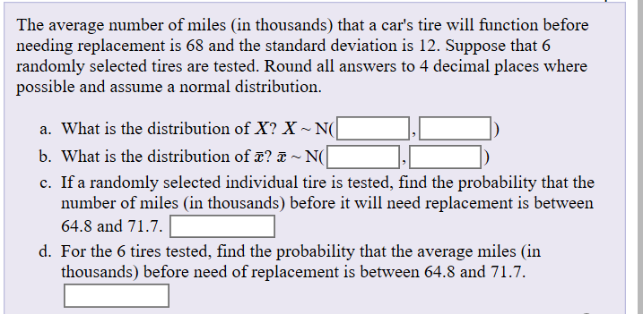 The average number of miles (in thousands) that a car's tire will function before
needing replacement is 68 and the standard deviation is 12. Suppose that 6
randomly selected tires are tested. Round all answers to 4 decimal places where
possible and assume a normal distribution.
a. What is the distribution of X? X~ N(
b. What is the distribution of T?
~ N(
c. If a randomly selected individual tire is tested, find the probability that the
number of miles (in thousands) before it will need replacement is between
64.8 and 71.7.
d. For the 6 tires tested, find the probability that the average miles (in
thousands) before need of replacement is between 64.8 and 71.7.
