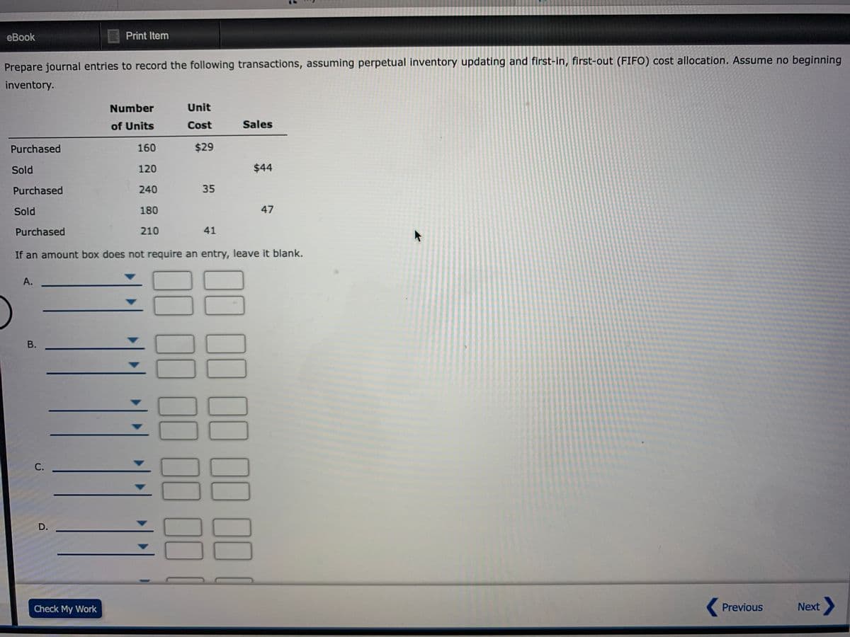 eBook
Print Item
Prepare journal entries to record the following transactions, assuming perpetual inventory updating and first-in, first-out (FIFO) cost allocation. Assume no beginning
inventory.
Number
Unit
of Units
Cost
Sales
Purchased
160
$29
Sold
120
$44
Purchased
240
35
Sold
180
47
Purchased
210
41
If an amount box does not require an entry, leave it blank.
А.
В.
С.
D.
Check My Work
Previous
Next
10 00 10 11 IOI
0000 00 10 1I
