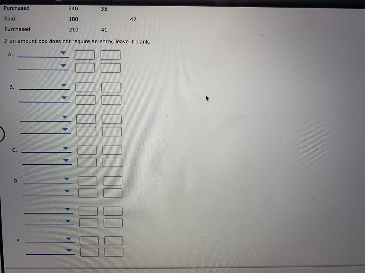 Purchased
240
35
Sold
180
47
Purchased
210
41
If an amount box does not require an entry, leave it blank.
А.
В.
С.
D.
E.
00.00.00

