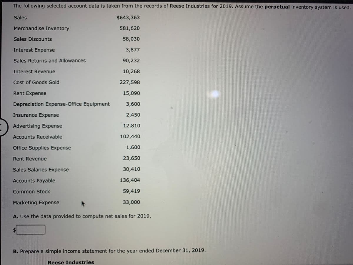 The following selected account data is taken from the records of Reese Industries for 2019. Assume the perpetual inventory system is used.
Sales
$643,363
Merchandise Inventory
581,620
Sales Discounts
58,030
Interest Expense
3,877
Sales Returns and Allowances
90,232
Interest Revenue
10,268
Cost of Goods Sold
227,598
Rent Expense
15,090
Depreciation Expense-Office Equipment
3,600
Insurance Expense
2,450
Advertising Expense
12,810
Accounts Receivable
102,440
Office Supplies Expense
1,600
Rent Revenue
23,650
Sales Salaries Expense
30,410
Accounts Payable
136,404
Common Stock
59,419
Marketing Expense
33,000
A. Use the data provided to compute net sales for 2019.
B. Prepare a simple income statement for the year ended December 31, 2019.
Reese Industries
