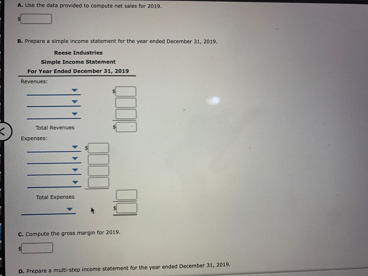 A. Use the data provided to compute net sales for 2019.
$4
B. Prepare a simple income statement for the year ended December 31, 2019.
Reese Industries
Simple Income Statement
For Year Ended December 31, 2019
Revenues:
Total Revenues
Expenses:
Total Expenses
C. Compute the gross margin for 2019.
$4
D. Prepare a multi-step income statement for the year ended December 31, 2019.
%24
%24
%24
%24
