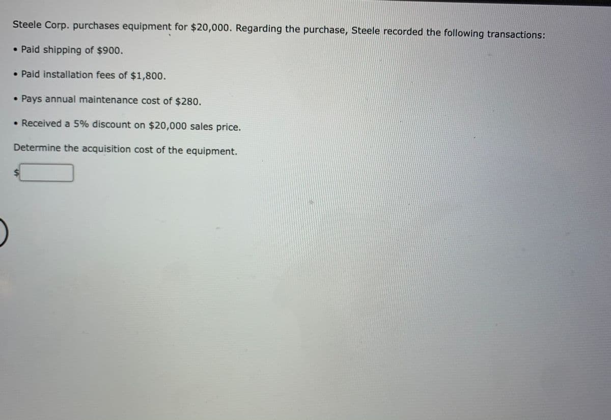 Steele Corp. purchases equipment for $20,000. Regarding the purchase, Steele recorded the following transactions:
• Paid shipping of $900.
• Paid installation fees of $1,800.
• Pays annual maintenance cost of $280.
• Received a 5% discount on $20,000 sales price.
Determine the acquisition cost of the equipment.
