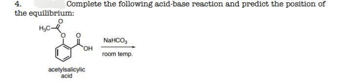 4.
Complete the following acid-base reaction and predict the position of
the equilibrium:
H,C-
NaHCO,
OH
room temp.
acetylsalicylic
acid
