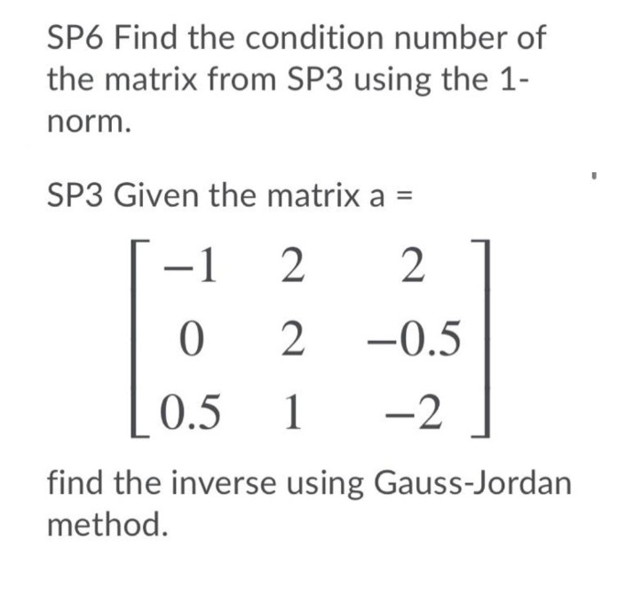 SP6 Find the condition number of
the matrix from SP3 using the 1-
norm.
SP3 Given the matrix a
-1
2
-0.5
0.5
1
1 -2
find the inverse using Gauss-Jordan
method.
