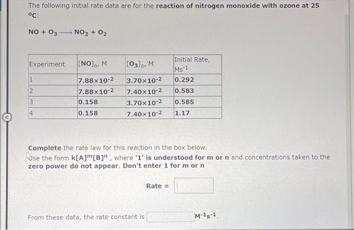 The following initial rate data are for the reaction of nitrogen monoxide with ozone at 25
°C:
NO + 03- NO2 + 02
Initial Rate,
Experiment
[NO]o, M
[03]o, M
Ms-1
0.292
7.88x10-2
7.88x10-2
3.70x10-2
7.40x10-2
0.583
0.158
3.70x10-2
0.585
4
0.158
7.40x10-2
1.17
Complete the rate law for this reaction in the box below.
Use the form k[A]m[B]" , where '1' is understood for m or n and concentrations taken to the
zero power do not appear. Don't enter 1 for m or n
Rate =
From these data, the rate constant is
M-1s-1
