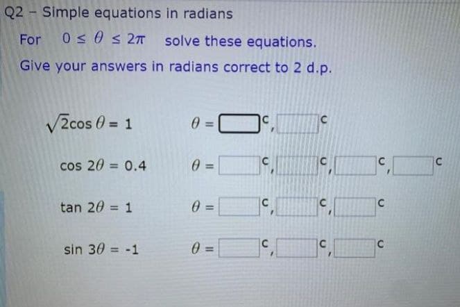 Q2 Simple equations in radians
For 0 s 0 s 2T solve these equations.
Give your answers in radians correct to 2 d.p.
V2cos 0 = 1
0 =
cos 20 = 0.4
C
C
%3D
C
C
tan 20 = 1
%3D
%3D
C
C
sin 30 -1
=
%3D
