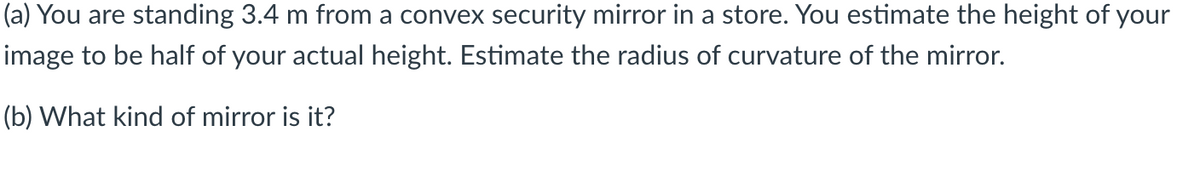 (a) You are standing 3.4 m from a convex security mirror in a store. You estimate the height of your
image to be half of your actual height. Estimate the radius of curvature of the mirror.
(b) What kind of mirror is it?
