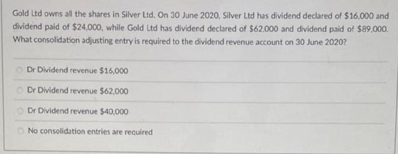 Gold Ltd owns all the shares in Silver Ltd. On 30 June 2020, Silver Ltd has dividend declared of $16.000 and
dividend paid of $24,000, while Gold Ltd has dividend declared of $62,000 and dividend paid of $89,000.
What consolidation adjusting entry is required to the dividend revenue account on 30 June 2020?
O Dr Dividend revenue $16,000
O Dr Dividend revenue $62,000
O Dr Dividend revenue $40,000
O No consolidation entries are required
