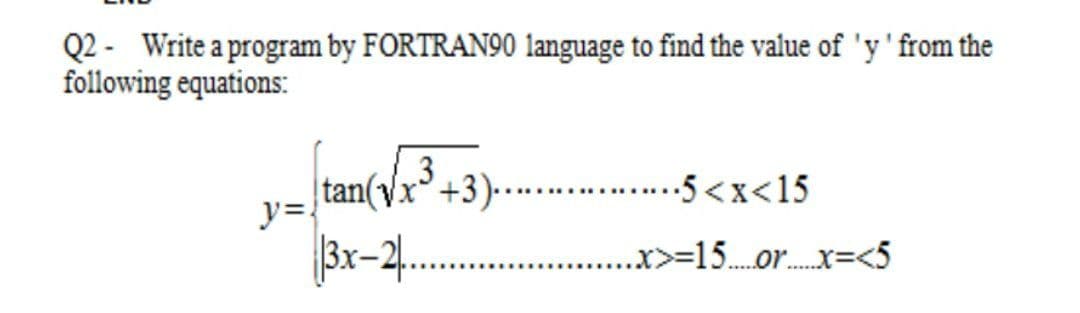 Q2 - Write a program by FORTRAN90 language to find the value of 'y' from the
following equations:
3
tan(vx+3).......5 <x<15
y=
|3x-2.
. .x>=15..r.x=<5
