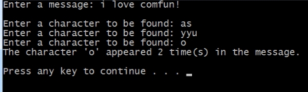 Enter a message: i love comfun!
Enter a character to be found: as
Enter a character to be found: yyu
Enter a character to be found: o
The character 'o' appeared 2 time(s) in the message.
Press any key to continue
