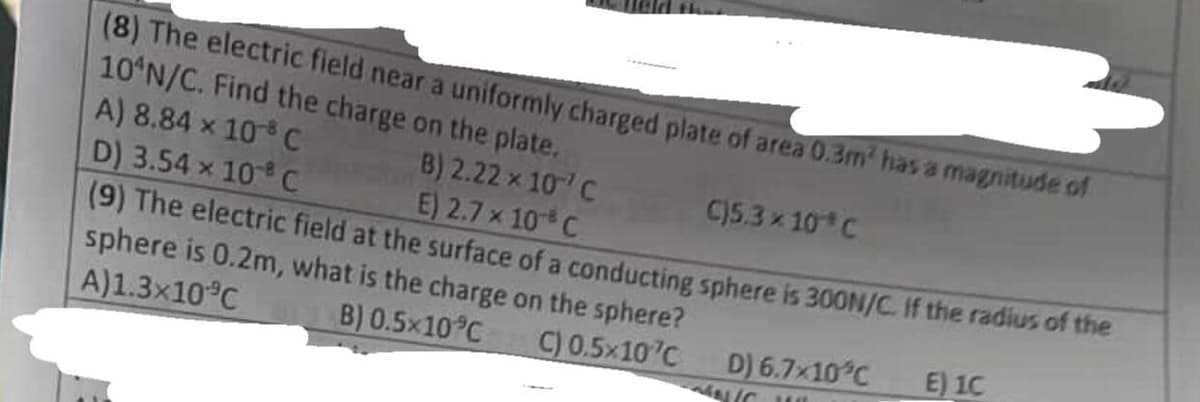 (8) The electric field near a uniformly charged plate of area 0.3m² has a magnitude of
10 N/C. Find the charge on the plate.
A) 8.84 x 108 C
D) 3.54 x 108 C
B) 2.22 × 10 C
E) 2.7 x 10 C
C)5.3 × 10 C
(9) The electric field at the surface of a conducting sphere is 300N/C. If the radius of the
sphere is 0.2m, what is the charge on the sphere?
A)1.3×10 °C
B) 0.5×10 °C
C) 0.5x107C
E) 1C
D) 6.7×10°C
NIC JI