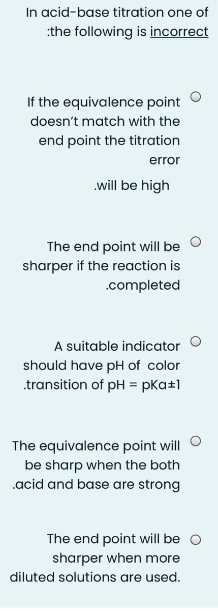 In acid-base titration one of
:the following is incorrect
If the equivalence point
doesn't match with the
end point the titration
error
.will be high
The end point will be
sharper if the reaction is
.completed
A suitable indicator
should have pH of color
.transition of pH = pKa±1
The equivalence point will
be sharp when the both
.acid and base are strong
The end point will be
sharper when more
diluted solutions are used.
