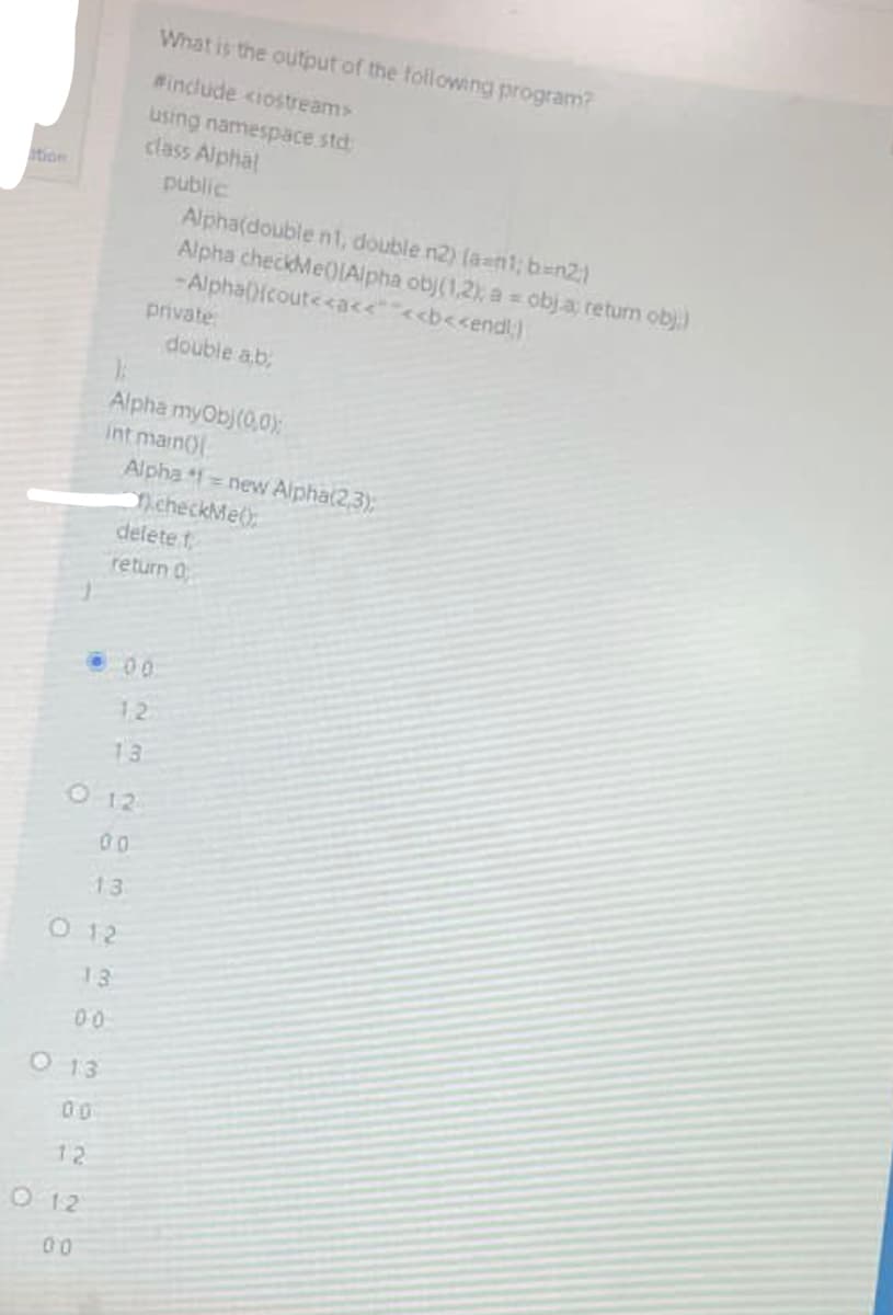 ition
00
O13
12
O 12
00
13
O 12
13
012
00
What is the output of the following program?
#include <iostream>
using namespace std
class Alphal
public
private:
Alpha myOb)(0,0);
int main()
00
12
Alpha(double n1, double n2) (an1; b=n2;)
Alpha checkMe0[Alpha obj(1,2); a = obj.a; return obj.)
-Alpha(){cout<<a<<<<b<<endl;)
13
Alpha=new Alpha(2,3);
checkMe();
delete t
return 0
double ab