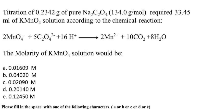 Titration of 0.2342 g of pure Na,C,04 (134.0 g/mol) required 33.45
ml of KMNO, solution according to the chemical reaction:
2MNO, + 5C,0,²- +16 H*
2MN²+ + 10CO, +8H,O
The Molarity of KMNO, solution would be:
a. 0.01609 M
b. 0.04020 M
c. 0.02090 M
d. 0.20140 M
e. 0.12450 M
Please fill in the space with one of the following characters (a or b or e or d or e)
