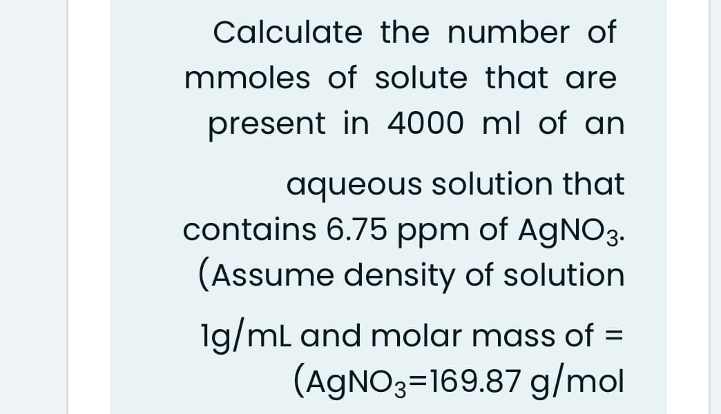 Calculate the number of
mmoles of solute that are
present in 4000 ml of an
aqueous solution that
contains 6.75 ppm of AGNO3.
(Assume density of solution
1g/mL and molar mass of =
(AGNO3=169.87 g/mol
