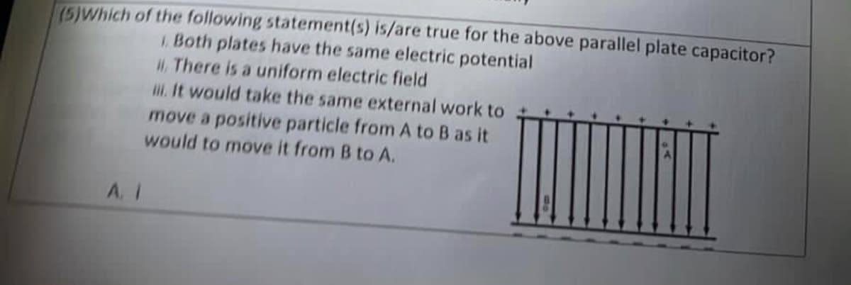 (5)Which of the following statement(s) is/are true for the above parallel plate capacitor?
1. Both plates have the same electric potential
There is a uniform electric field
A. 1
iii. It would take the same external work to
move a positive particle from A to B as it
would to move it from B to A.