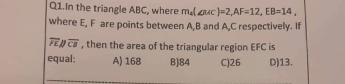 Q1. In the triangle ABC, where ma(BAC)=2,AF=12, EB=14,
where E, F are points between A,B and A,C respectively. If
FE CB, then the area of the triangular region EFC is
equal:
A) 168
B)84
C)26
D)13.