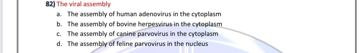 82) The viral assembly
a. The assembly of human adenovirus in the cytoplasm
b. The assembly of bovine herpesvirus in the cytoplasm
c. The assembly of canine parvovirus in the cytoplasm
d. The assembly of feline parvovirus in the nucleus
