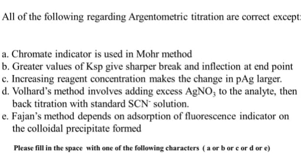 All of the following regarding Argentometric titration are correct except:
a. Chromate indicator is used in Mohr method
b. Greater values of Ksp give sharper break and inflection at end point
c. Increasing reagent concentration makes the change in pAg larger.
d. Volhard's method involves adding excess AgNO; to the analyte, then
back titration with standard SCN´ solution.
e. Fajan's method depends on adsorption of fluorescence indicator on
the colloidal precipitate formed
Please fill in the space with one of the following characters (a or b or c or d or e)
