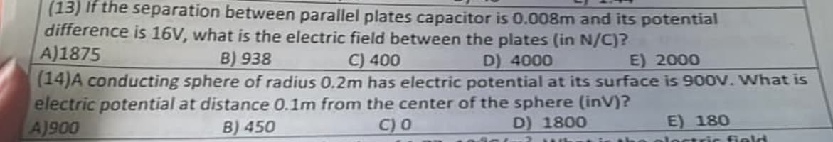 (13) If the separation between parallel plates capacitor is 0.008m and its potential
difference is 16V, what is the electric field between the plates (in N/C)?
C) 400
D) 4000
E) 2000
(14)A conducting sphere of radius 0.2m has electric potential at its surface is 900V. What is
electric potential at distance 0.1m from the center of the sphere (inV)?
A)1875
B) 938
A)900
B) 450
C) 0
D) 1800
E) 180
ploctric field