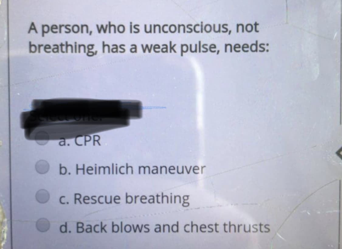 A person, who is unconscious, not
breathing, has a weak pulse, needs:
a. CPR
b. Heimlich maneuver
c. Rescue breathing
d. Back blows and chest thrusts
