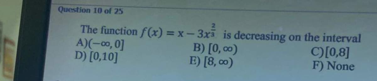 Question 10 of 25
2
The function f(x) = x -3x3 is decreasing on the interval
A)(-00, 0]
D) [0,10]
B) [0,00)
E) [8,00)
C)[0,8]
F) None