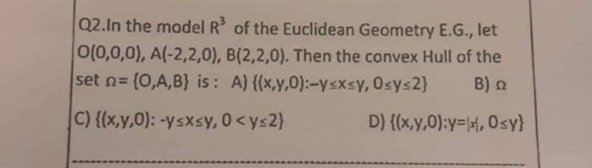 Q2. In the model R³ of the Euclidean Geometry E.G., let
0(0,0,0), A(-2,2,0), B(2,2,0). Then the convex Hull of the
set n= (0,A,B) is: A) {(x,y,0):-y≤x≤y, osy<2}
Β) Ω
C) {(x,y,0): -y≤x≤y, 0 <ys2}
D) {(x,y,0):y=x, Osy}