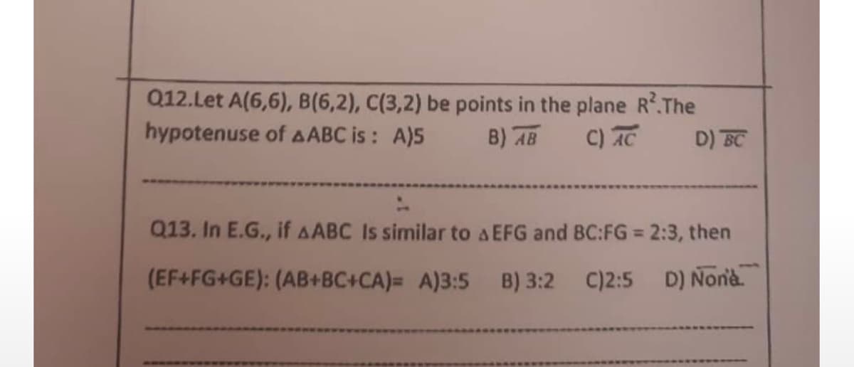 Q12.Let A(6,6), B(6,2), C(3,2) be points in the plane R².The
hypotenuse of AABC is: A)5
B) AB
C) AC
D) BC
Q13. In E.G., if AABC Is similar to A EFG and BC:FG = 2:3, then
(EF+FG+GE): (AB+BC+CA)= A)3:5 B) 3:2 C)2:5 D) None.