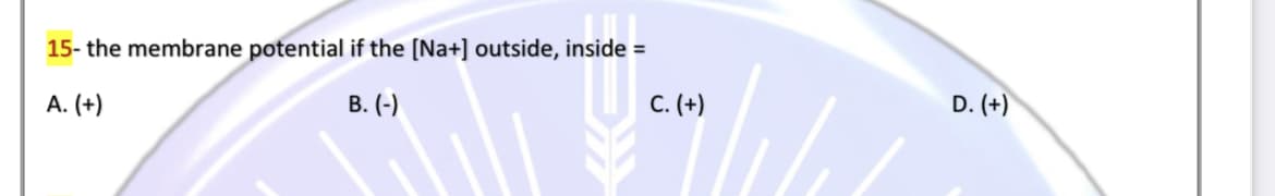 15- the membrane potential if the [Na+] outside, inside =
B. (-)
C. (+)
D. (+)
A. (+)
