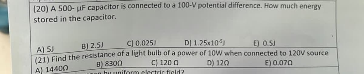 (20) A 500- μF capacitor is connected to a 100-V potential difference. How much energy
stored in the capacitor.
C) 0.025J
B) 2.5J
A) 5J
D) 1.25x10 J
E) 0.5J
(21) Find the resistance of a light bulb of a power of 10W when connected to 120V source
B) 8300
C) 120 Q
A) 14400
D) 120
E) 0.070
aan by uniform electric field?