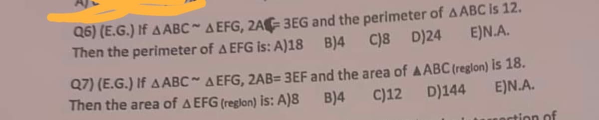 Q6) (E.G.) If A ABC~ A EFG, 2A-3EG and the perimeter of AABC is 12.
C)8 D)24
Then the perimeter of A EFG is: A)18 B)4
E)N.A.
Q7) (E.G.) If AABC~ A EFG, 2AB= 3EF and the area of AABC (region) is 18.
Then the area of A EFG (region) is: A)8
B)4 C)12 D)144
E)N.A.
ortion of