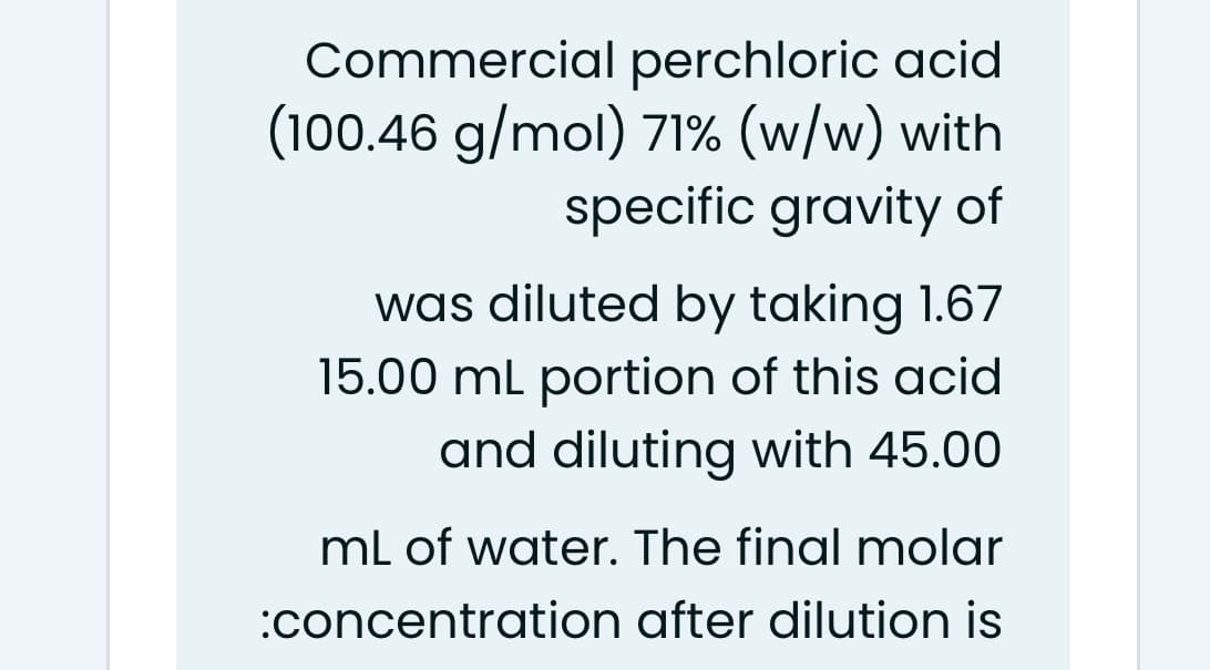 Commercial perchloric acid
(100.46 g/mol) 71% (w/w) with
specific gravity of
was diluted by taking 1.67
15.00 ml portion of this acid
and diluting with 45.00
mL of water. The final molar
:concentration after dilution is
