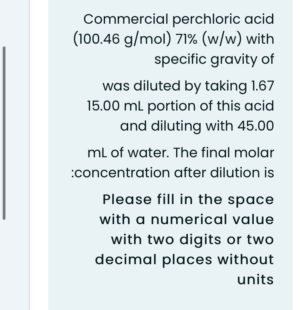 Commercial perchloric acid
(100.46 g/mol) 71% (w/w) with
specific gravity of
was diluted by taking 1.67
15.00 ml portion of this acid
and diluting with 45.00
mL of water. The final molar
:concentration after dilution is
Please fill in the space
with a numerical value
with two digits or two
decimal places without
units
