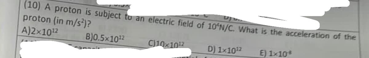 (10) A proton is subject to an electric field of 10'N/C. What is the acceleration of the
proton (in m/s²)?
A)2x1012
B)0.5×10¹2
E) 1×10 %
C)10x10¹2
D) 1x10¹²