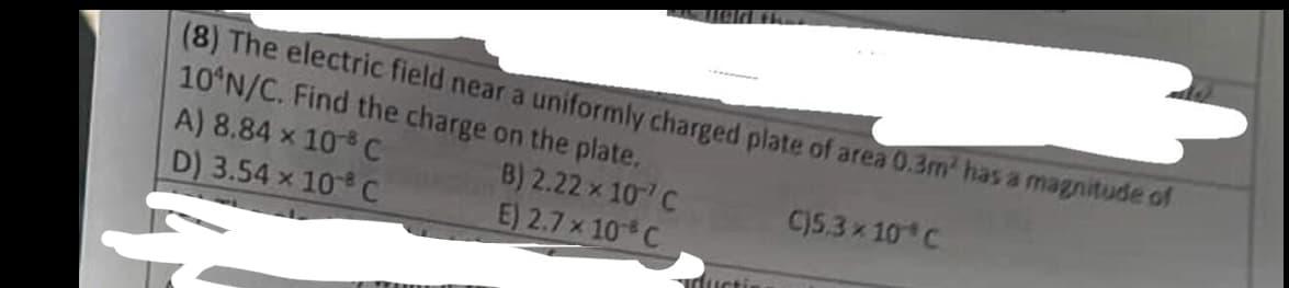 (8) The electric field near a uniformly charged plate of area 0.3m² has a magnitude of
10 N/C. Find the charge on the plate.
A) 8.84 x 108 C
B) 2.22 x 10 C
C)5.3 × 10 C
D) 3.54 × 108 C
E) 2.7 x 10
C
ductis