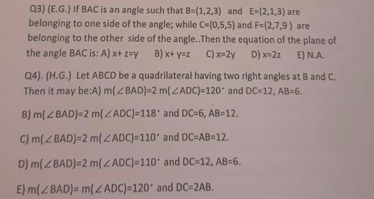 Q3) (E.G.) If BAC is an angle such that B=(1,2,3) and E=(2,1,3) are
belonging to one side of the angle; while C=(0,5,5) and F=(2,7,9) are
belonging to the other side of the angle.. Then the equation of the plane of
the angle BAC is: A) x+ z=y B) x+y=z C) x=2y D) x=2z E) N.A.
Q4). (H.G.) Let ABCD be a quadrilateral having two right angles at B and C.
Then it may be:A) m(BAD)=2 m(ZADC)=120° and DC=12, AB=6.
B) m(BAD)=2 m(ZADC)=118° and DC=6, AB=12.
C) m(BAD)=2 m(ZADC)=110° and DC=AB=12.
D) m(ZBAD)=2 m(ZADC)=110° and DC=12, AB=6.
E) m(ZBAD)= m(ZADC)=120° and DC=2AB.