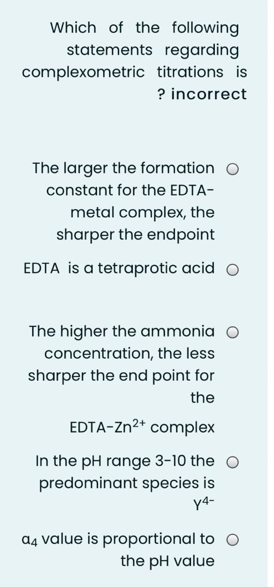 Which of the following
statements regarding
complexometric titrations is
? incorrect
The larger the formation O
constant for the EDTA-
metal complex, the
sharper the endpoint
EDTA is a tetraprotic acid O
The higher the ammonia O
concentration, the less
sharper the end point for
the
EDTA-Zn²+ complex
In the pH range 3-10 the
predominant species is
y4-
ɑ4 value is proportional to O
the pH value
