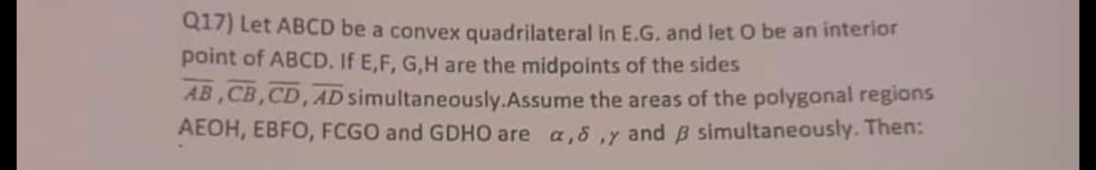 Q17) Let ABCD be a convex quadrilateral in E.G. and let O be an interior
point of ABCD. If E,F,G,H are the midpoints of the sides
AB,CB,CD, AD simultaneously. Assume the areas of the polygonal regions
AEOH, EBFO, FCGO and GDHO are a,,y and 3 simultaneously. Then: