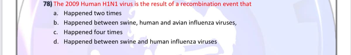 78) The 2009 Human H1N1 virus is the result of a recombination event that
a. Happened two times
b. Happened between swine, human and avian influenza viruses,
c. Happened four times
d. Happened between swine and human influenza viruses
