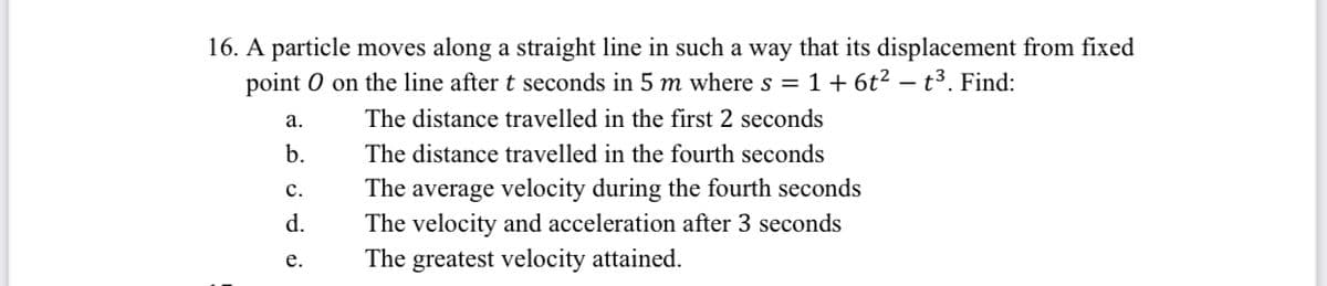 16. A particle moves along a straight line in such a way that its displacement from fixed
point O on the line after t seconds in 5 m where s = 1+ 6t² – t³. Find:
а.
The distance travelled in the first 2 seconds
b.
The distance travelled in the fourth seconds
The average velocity during the fourth seconds
The velocity and acceleration after 3 seconds
с.
d.
The greatest velocity attained.
е.
